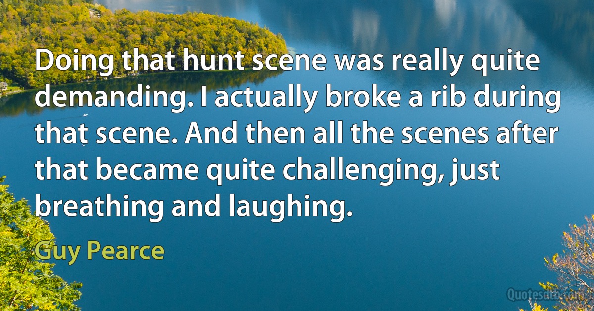 Doing that hunt scene was really quite demanding. I actually broke a rib during that scene. And then all the scenes after that became quite challenging, just breathing and laughing. (Guy Pearce)