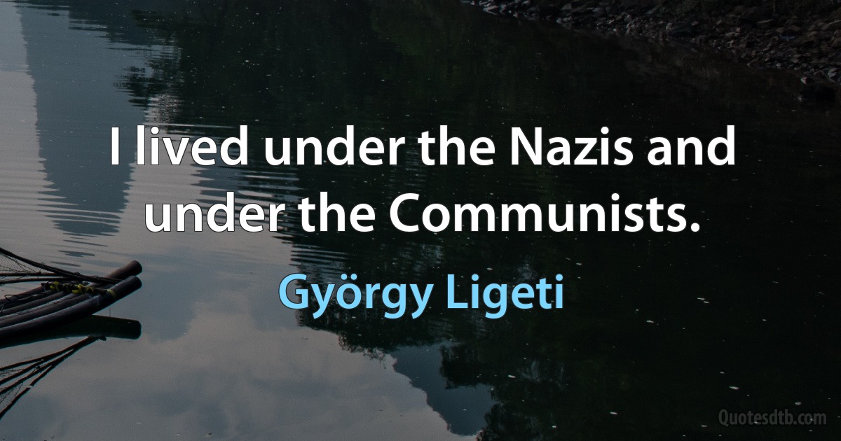 I lived under the Nazis and under the Communists. (György Ligeti)