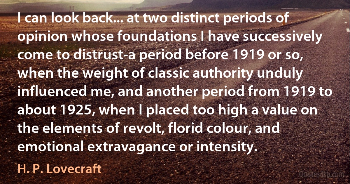 I can look back... at two distinct periods of opinion whose foundations I have successively come to distrust-a period before 1919 or so, when the weight of classic authority unduly influenced me, and another period from 1919 to about 1925, when I placed too high a value on the elements of revolt, florid colour, and emotional extravagance or intensity. (H. P. Lovecraft)