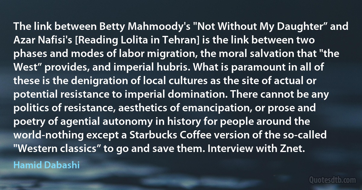 The link between Betty Mahmoody's "Not Without My Daughter” and Azar Nafisi's [Reading Lolita in Tehran] is the link between two phases and modes of labor migration, the moral salvation that "the West” provides, and imperial hubris. What is paramount in all of these is the denigration of local cultures as the site of actual or potential resistance to imperial domination. There cannot be any politics of resistance, aesthetics of emancipation, or prose and poetry of agential autonomy in history for people around the world-nothing except a Starbucks Coffee version of the so-called "Western classics” to go and save them. Interview with Znet. (Hamid Dabashi)