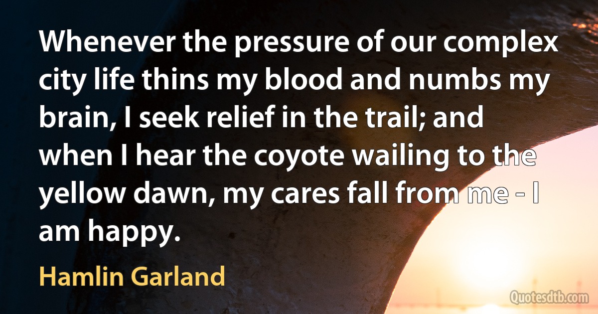 Whenever the pressure of our complex city life thins my blood and numbs my brain, I seek relief in the trail; and when I hear the coyote wailing to the yellow dawn, my cares fall from me - I am happy. (Hamlin Garland)