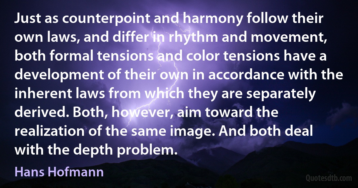 Just as counterpoint and harmony follow their own laws, and differ in rhythm and movement, both formal tensions and color tensions have a development of their own in accordance with the inherent laws from which they are separately derived. Both, however, aim toward the realization of the same image. And both deal with the depth problem. (Hans Hofmann)