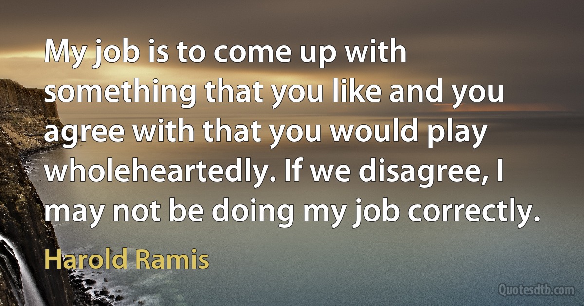 My job is to come up with something that you like and you agree with that you would play wholeheartedly. If we disagree, I may not be doing my job correctly. (Harold Ramis)