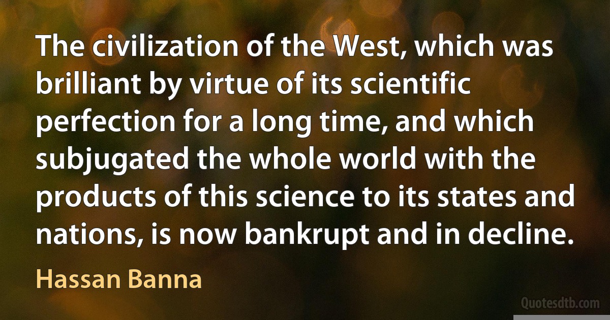 The civilization of the West, which was brilliant by virtue of its scientific perfection for a long time, and which subjugated the whole world with the products of this science to its states and nations, is now bankrupt and in decline. (Hassan Banna)