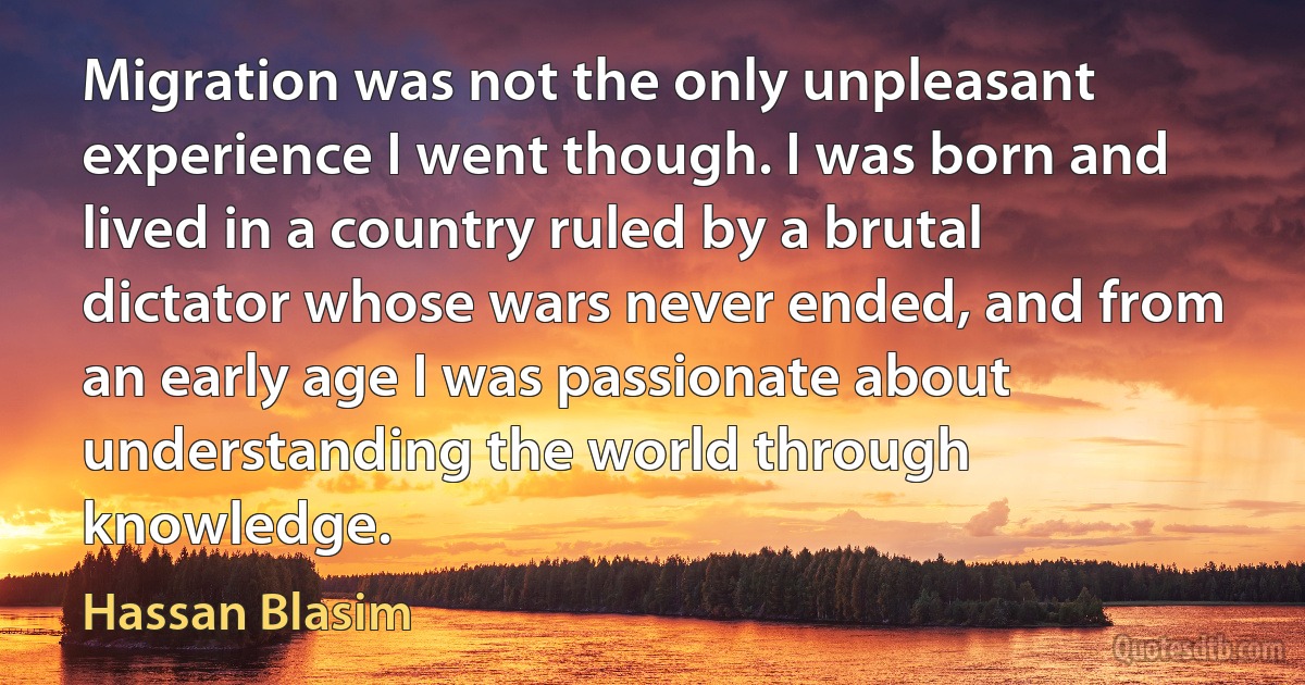 Migration was not the only unpleasant experience I went though. I was born and lived in a country ruled by a brutal dictator whose wars never ended, and from an early age I was passionate about understanding the world through knowledge. (Hassan Blasim)