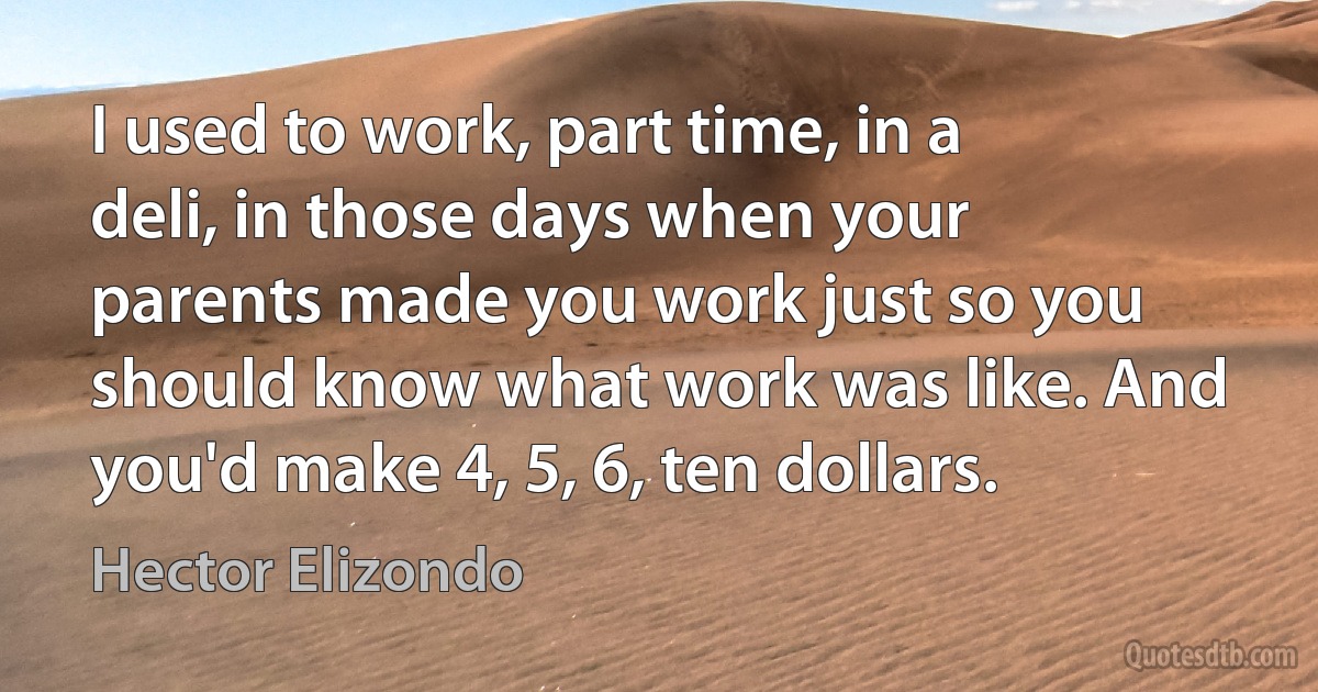 I used to work, part time, in a deli, in those days when your parents made you work just so you should know what work was like. And you'd make 4, 5, 6, ten dollars. (Hector Elizondo)