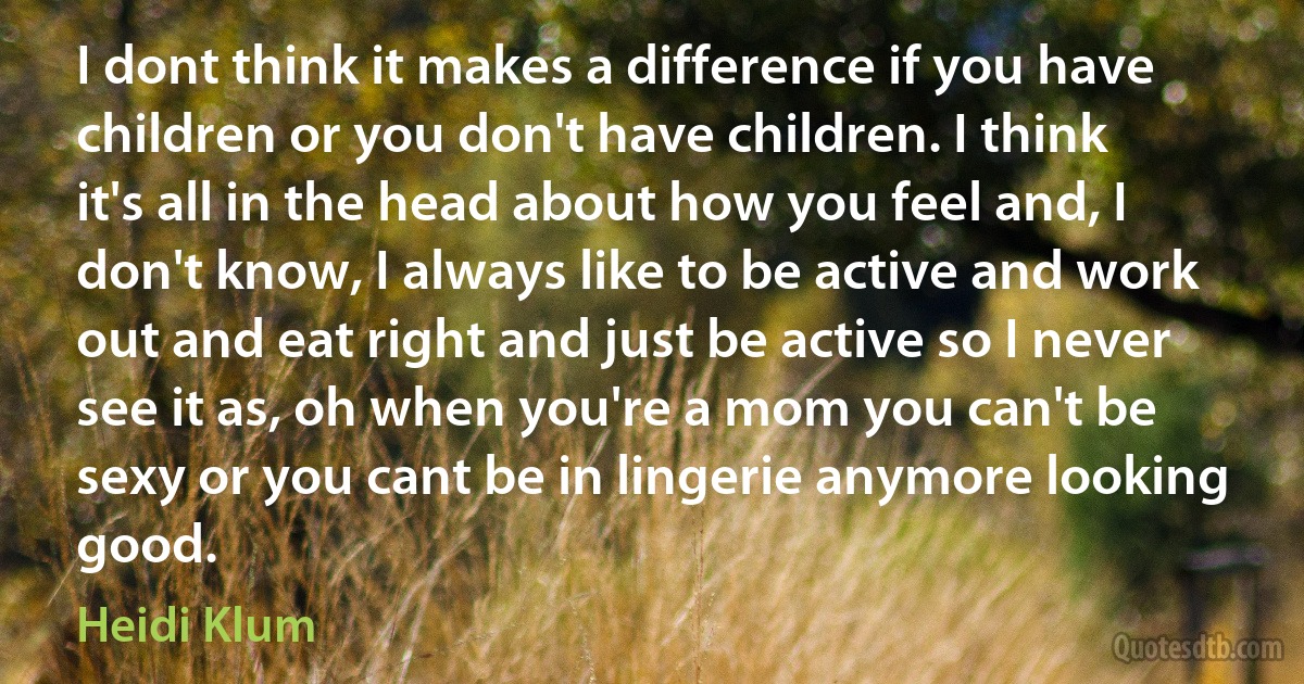 I dont think it makes a difference if you have children or you don't have children. I think it's all in the head about how you feel and, I don't know, I always like to be active and work out and eat right and just be active so I never see it as, oh when you're a mom you can't be sexy or you cant be in lingerie anymore looking good. (Heidi Klum)