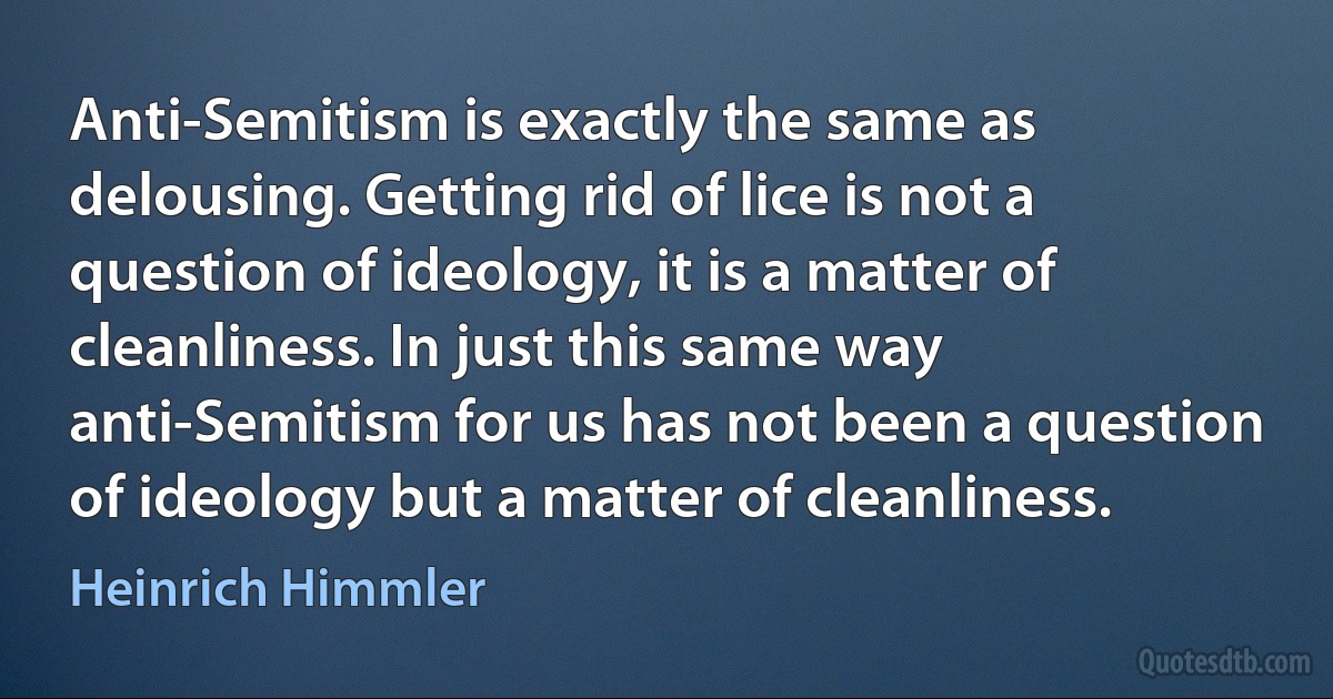 Anti-Semitism is exactly the same as delousing. Getting rid of lice is not a question of ideology, it is a matter of cleanliness. In just this same way anti-Semitism for us has not been a question of ideology but a matter of cleanliness. (Heinrich Himmler)