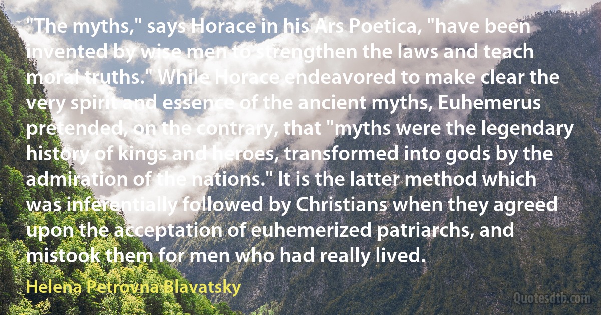 "The myths," says Horace in his Ars Poetica, "have been invented by wise men to strengthen the laws and teach moral truths." While Horace endeavored to make clear the very spirit and essence of the ancient myths, Euhemerus pretended, on the contrary, that "myths were the legendary history of kings and heroes, transformed into gods by the admiration of the nations." It is the latter method which was inferentially followed by Christians when they agreed upon the acceptation of euhemerized patriarchs, and mistook them for men who had really lived. (Helena Petrovna Blavatsky)