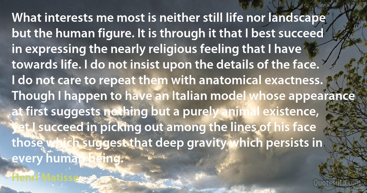 What interests me most is neither still life nor landscape but the human figure. It is through it that I best succeed in expressing the nearly religious feeling that I have towards life. I do not insist upon the details of the face. I do not care to repeat them with anatomical exactness. Though I happen to have an Italian model whose appearance at first suggests nothing but a purely animal existence, yet I succeed in picking out among the lines of his face those which suggest that deep gravity which persists in every human being. (Henri Matisse)