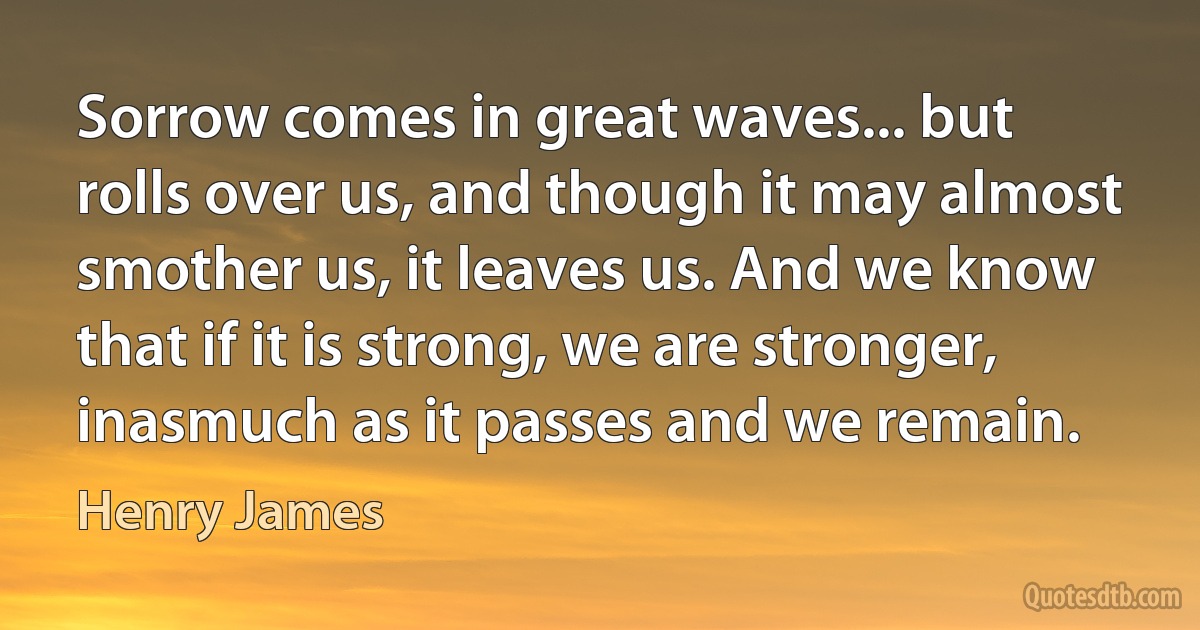 Sorrow comes in great waves... but rolls over us, and though it may almost smother us, it leaves us. And we know that if it is strong, we are stronger, inasmuch as it passes and we remain. (Henry James)