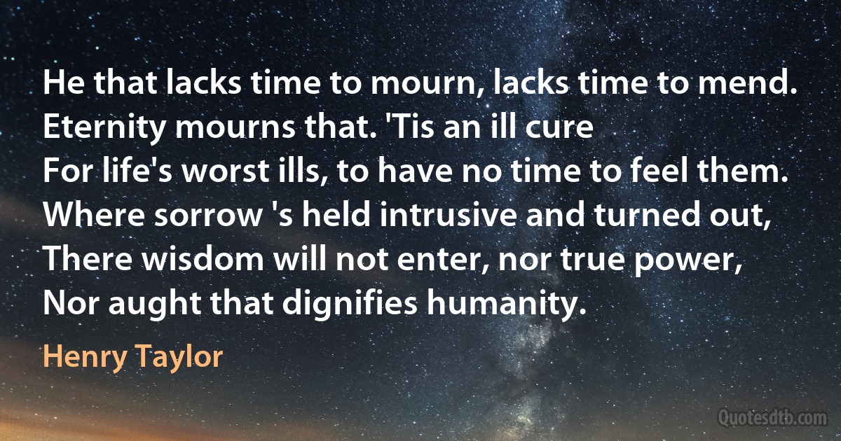 He that lacks time to mourn, lacks time to mend.
Eternity mourns that. 'Tis an ill cure
For life's worst ills, to have no time to feel them.
Where sorrow 's held intrusive and turned out,
There wisdom will not enter, nor true power,
Nor aught that dignifies humanity. (Henry Taylor)