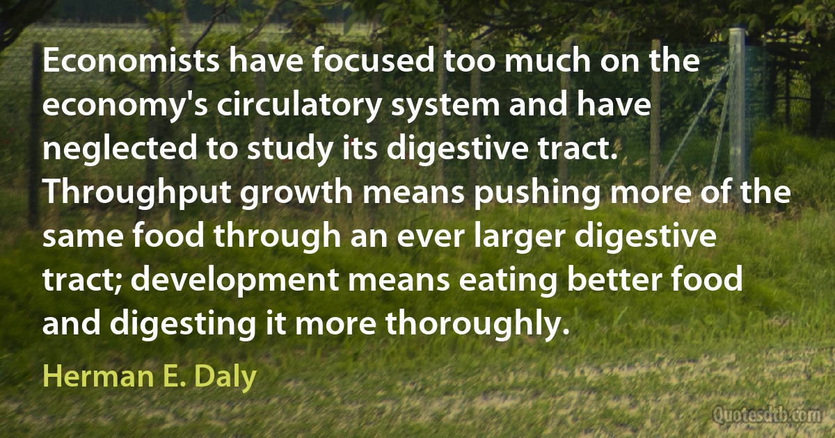 Economists have focused too much on the economy's circulatory system and have neglected to study its digestive tract. Throughput growth means pushing more of the same food through an ever larger digestive tract; development means eating better food and digesting it more thoroughly. (Herman E. Daly)