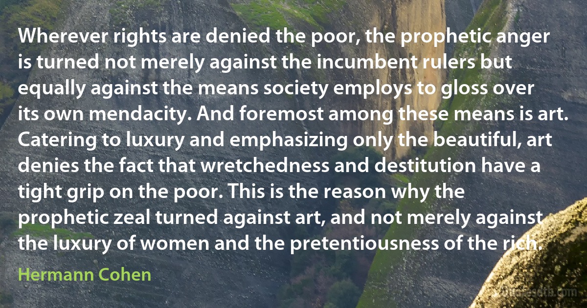 Wherever rights are denied the poor, the prophetic anger is turned not merely against the incumbent rulers but equally against the means society employs to gloss over its own mendacity. And foremost among these means is art. Catering to luxury and emphasizing only the beautiful, art denies the fact that wretchedness and destitution have a tight grip on the poor. This is the reason why the prophetic zeal turned against art, and not merely against the luxury of women and the pretentiousness of the rich. (Hermann Cohen)