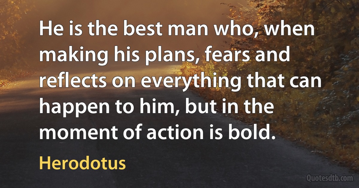 He is the best man who, when making his plans, fears and reflects on everything that can happen to him, but in the moment of action is bold. (Herodotus)