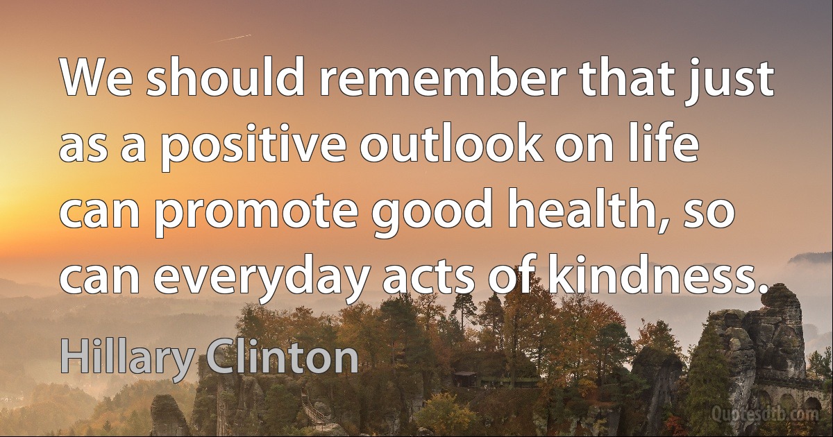 We should remember that just as a positive outlook on life can promote good health, so can everyday acts of kindness. (Hillary Clinton)