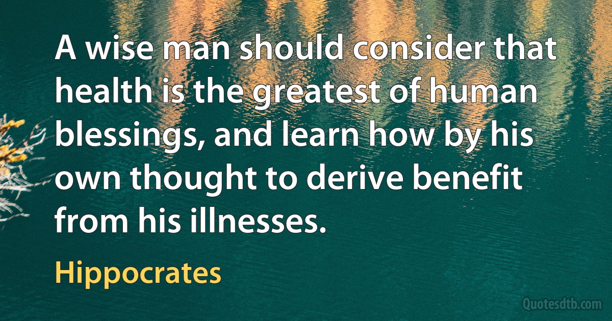 A wise man should consider that health is the greatest of human blessings, and learn how by his own thought to derive benefit from his illnesses. (Hippocrates)