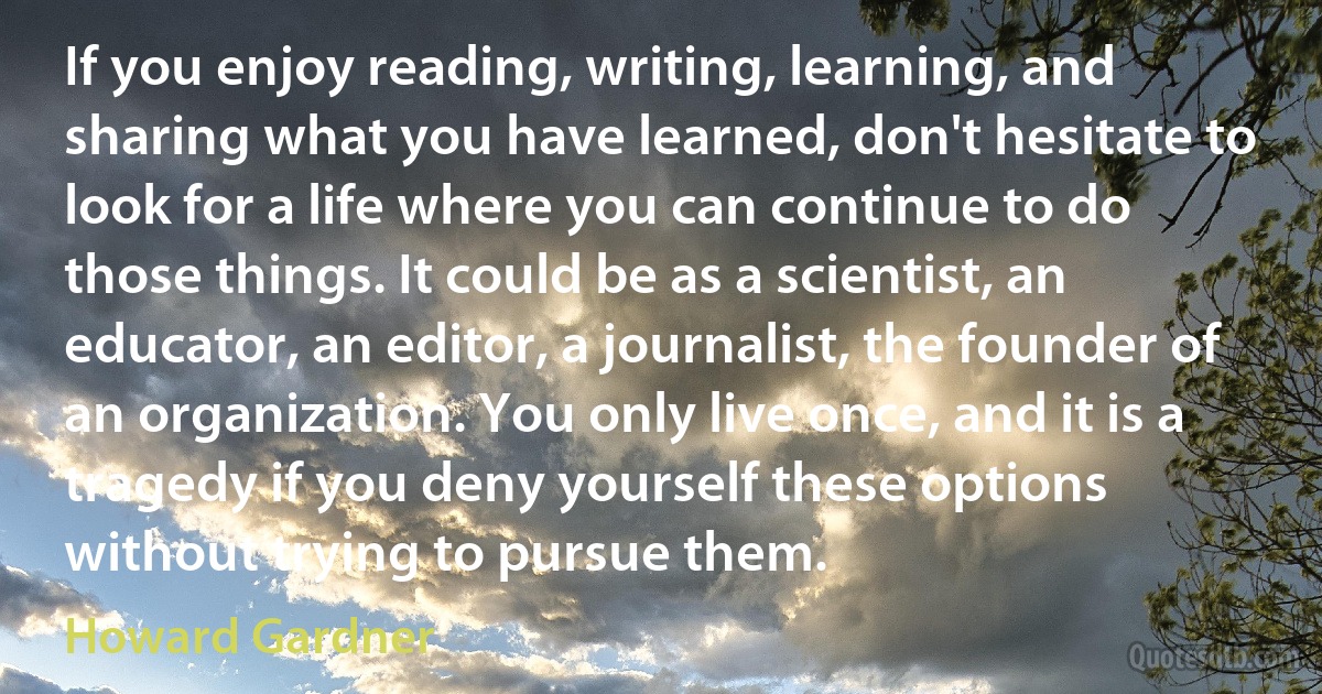 If you enjoy reading, writing, learning, and sharing what you have learned, don't hesitate to look for a life where you can continue to do those things. It could be as a scientist, an educator, an editor, a journalist, the founder of an organization. You only live once, and it is a tragedy if you deny yourself these options without trying to pursue them. (Howard Gardner)