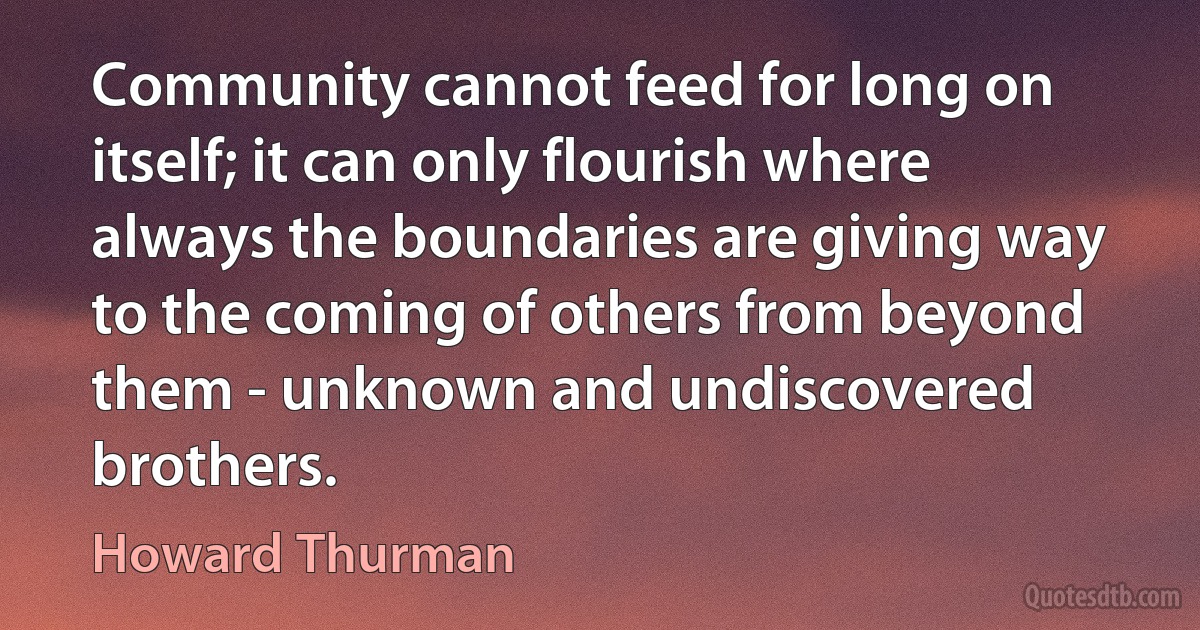 Community cannot feed for long on itself; it can only flourish where always the boundaries are giving way to the coming of others from beyond them - unknown and undiscovered brothers. (Howard Thurman)