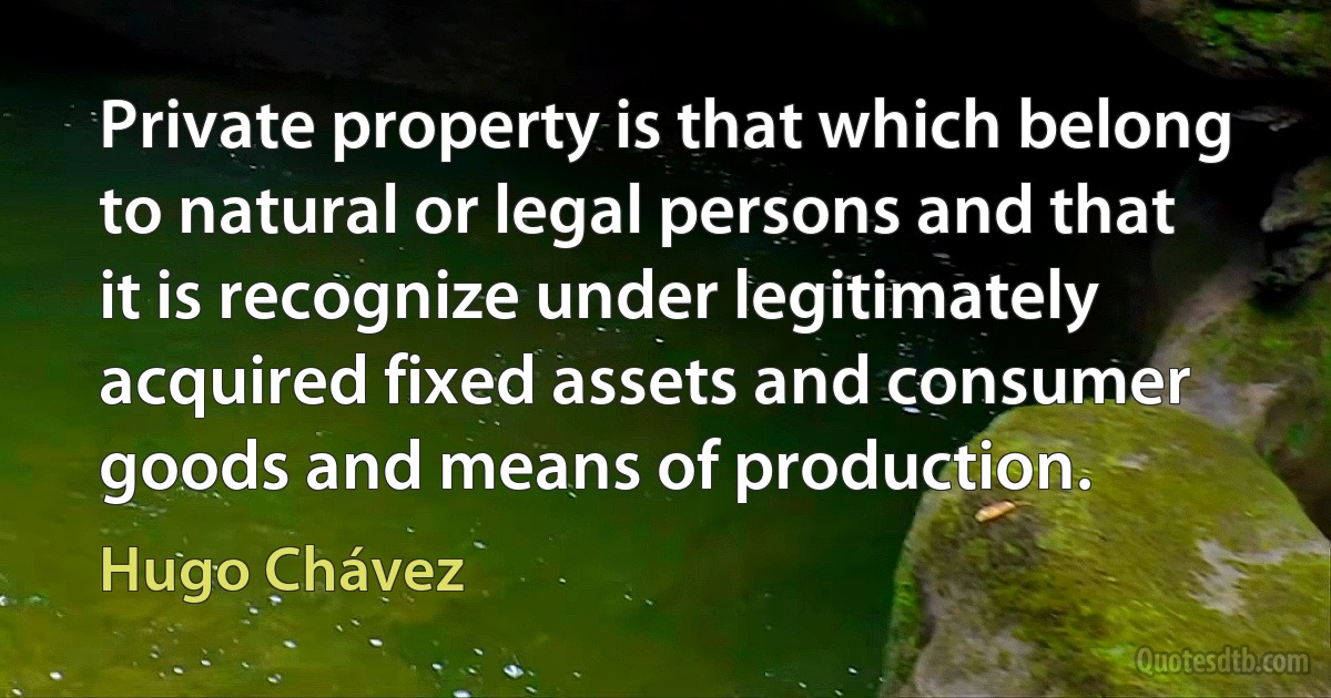 Private property is that which belong to natural or legal persons and that it is recognize under legitimately acquired fixed assets and consumer goods and means of production. (Hugo Chávez)