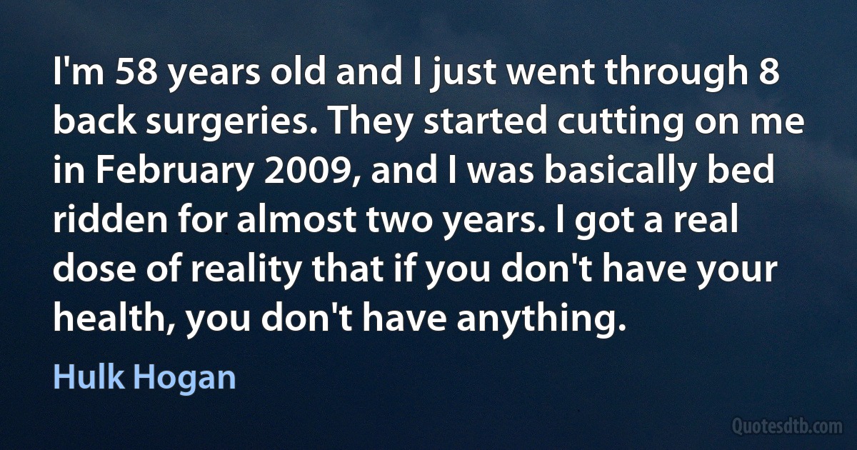 I'm 58 years old and I just went through 8 back surgeries. They started cutting on me in February 2009, and I was basically bed ridden for almost two years. I got a real dose of reality that if you don't have your health, you don't have anything. (Hulk Hogan)