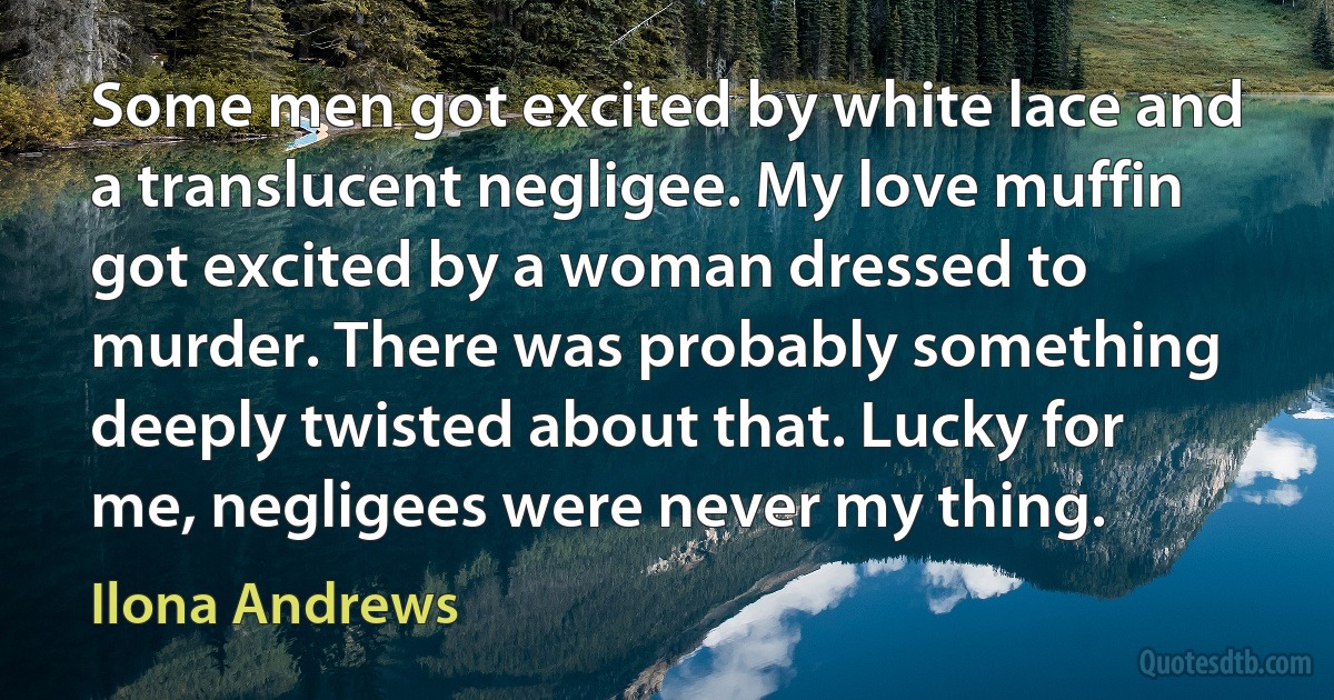 Some men got excited by white lace and a translucent negligee. My love muffin got excited by a woman dressed to murder. There was probably something deeply twisted about that. Lucky for me, negligees were never my thing. (Ilona Andrews)