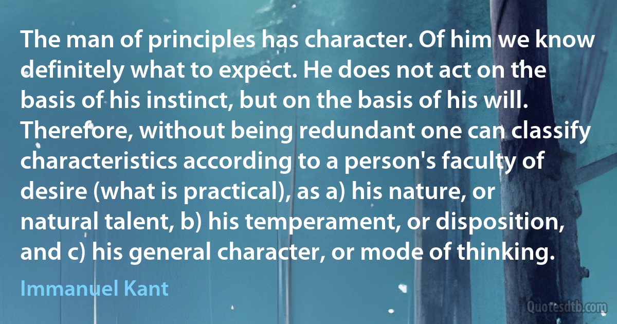 The man of principles has character. Of him we know definitely what to expect. He does not act on the basis of his instinct, but on the basis of his will. Therefore, without being redundant one can classify characteristics according to a person's faculty of desire (what is practical), as a) his nature, or natural talent, b) his temperament, or disposition, and c) his general character, or mode of thinking. (Immanuel Kant)