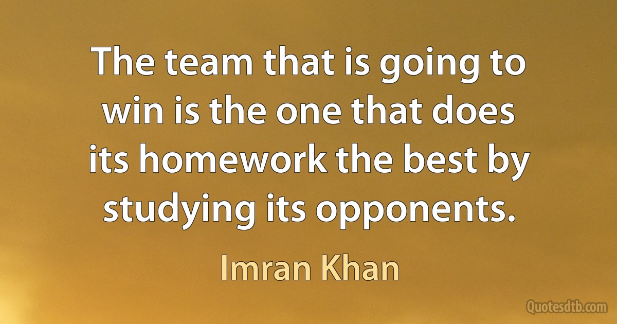 The team that is going to win is the one that does its homework the best by studying its opponents. (Imran Khan)