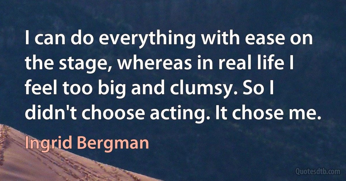 I can do everything with ease on the stage, whereas in real life I feel too big and clumsy. So I didn't choose acting. It chose me. (Ingrid Bergman)