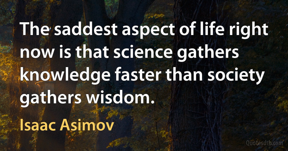 The saddest aspect of life right now is that science gathers knowledge faster than society gathers wisdom. (Isaac Asimov)