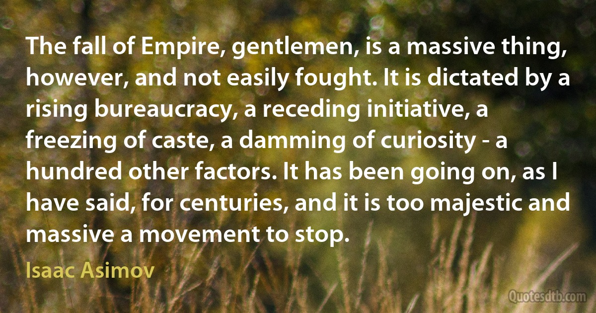 The fall of Empire, gentlemen, is a massive thing, however, and not easily fought. It is dictated by a rising bureaucracy, a receding initiative, a freezing of caste, a damming of curiosity - a hundred other factors. It has been going on, as I have said, for centuries, and it is too majestic and massive a movement to stop. (Isaac Asimov)