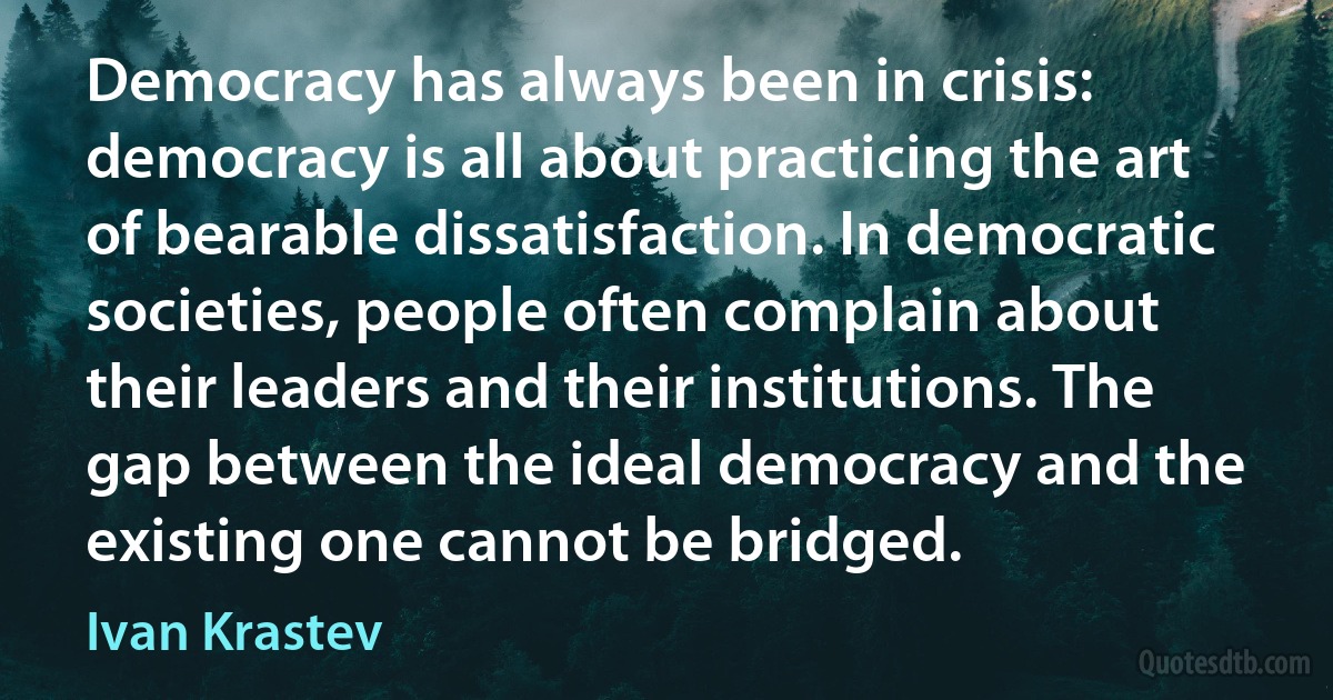 Democracy has always been in crisis: democracy is all about practicing the art of bearable dissatisfaction. In democratic societies, people often complain about their leaders and their institutions. The gap between the ideal democracy and the existing one cannot be bridged. (Ivan Krastev)