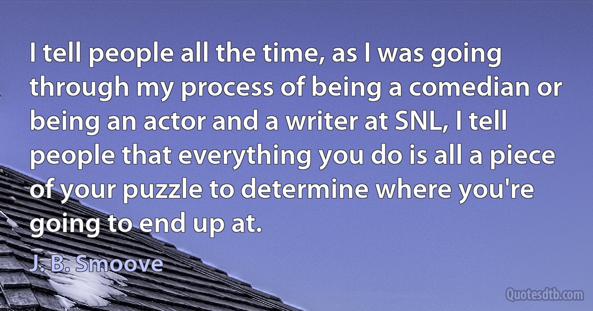 I tell people all the time, as I was going through my process of being a comedian or being an actor and a writer at SNL, I tell people that everything you do is all a piece of your puzzle to determine where you're going to end up at. (J. B. Smoove)