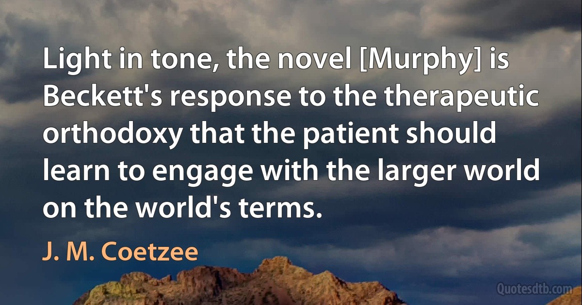 Light in tone, the novel [Murphy] is Beckett's response to the therapeutic orthodoxy that the patient should learn to engage with the larger world on the world's terms. (J. M. Coetzee)