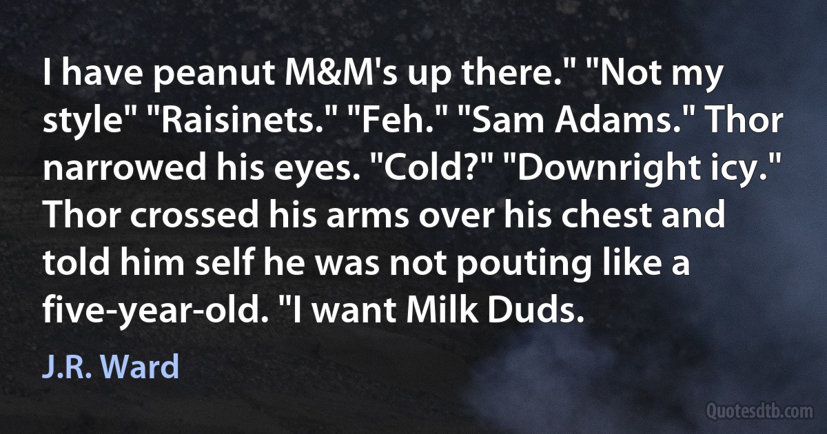 I have peanut M&M's up there." "Not my style" "Raisinets." "Feh." "Sam Adams." Thor narrowed his eyes. "Cold?" "Downright icy." Thor crossed his arms over his chest and told him self he was not pouting like a five-year-old. "I want Milk Duds. (J.R. Ward)