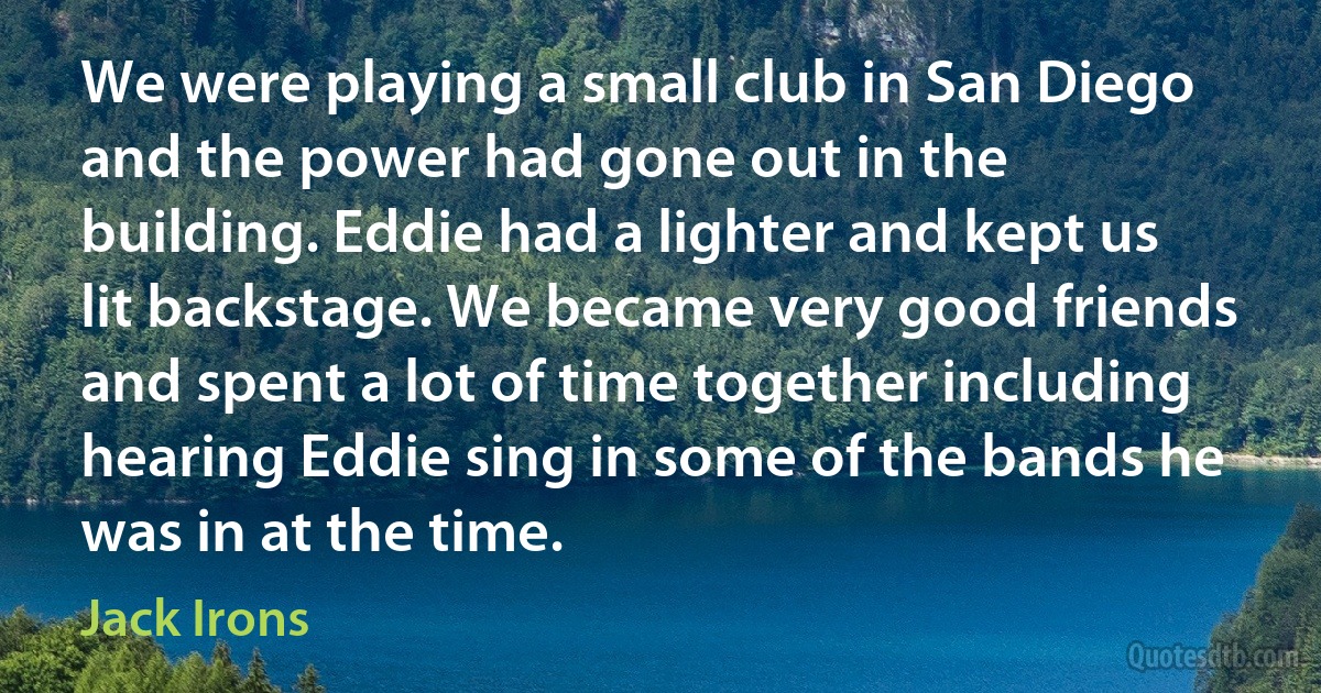 We were playing a small club in San Diego and the power had gone out in the building. Eddie had a lighter and kept us lit backstage. We became very good friends and spent a lot of time together including hearing Eddie sing in some of the bands he was in at the time. (Jack Irons)