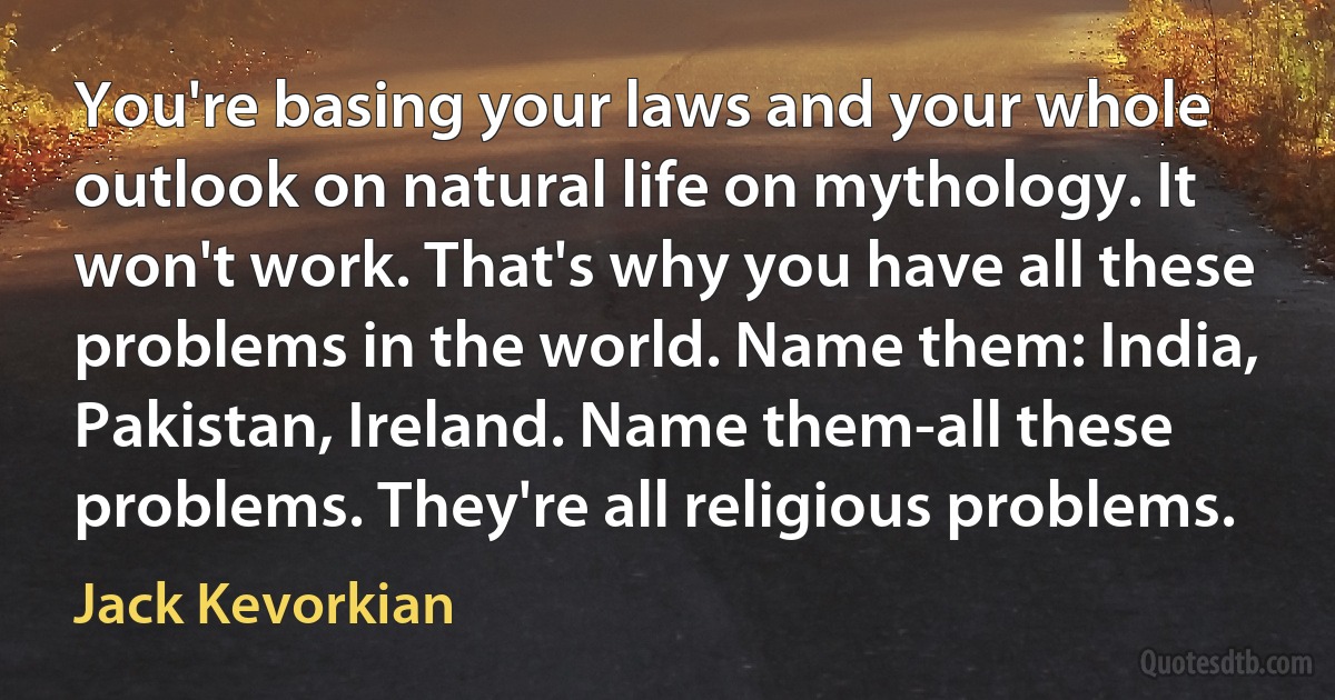 You're basing your laws and your whole outlook on natural life on mythology. It won't work. That's why you have all these problems in the world. Name them: India, Pakistan, Ireland. Name them-all these problems. They're all religious problems. (Jack Kevorkian)