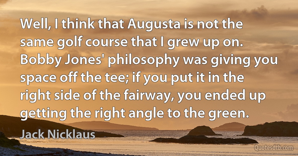 Well, I think that Augusta is not the same golf course that I grew up on. Bobby Jones' philosophy was giving you space off the tee; if you put it in the right side of the fairway, you ended up getting the right angle to the green. (Jack Nicklaus)