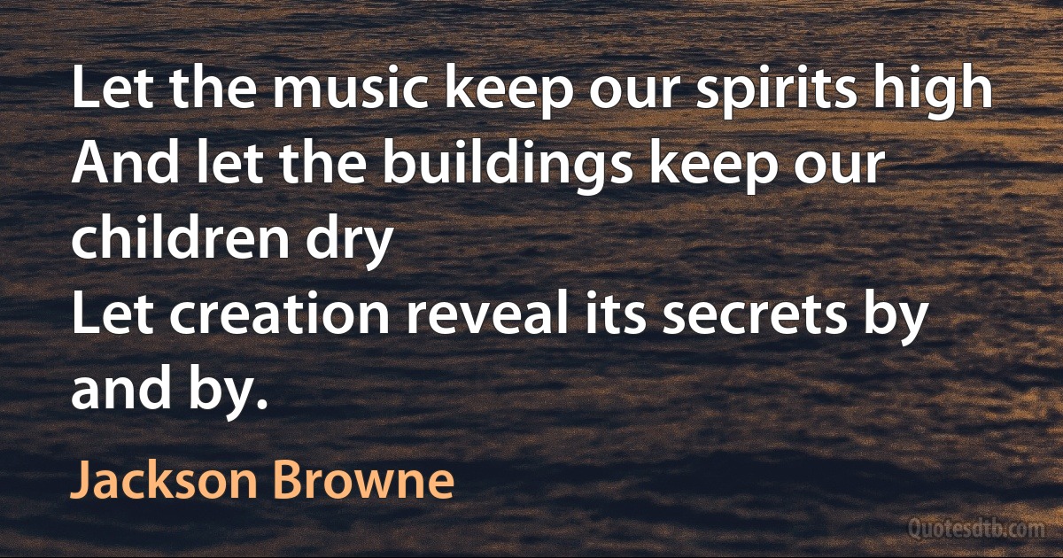 Let the music keep our spirits high
And let the buildings keep our children dry
Let creation reveal its secrets by and by. (Jackson Browne)