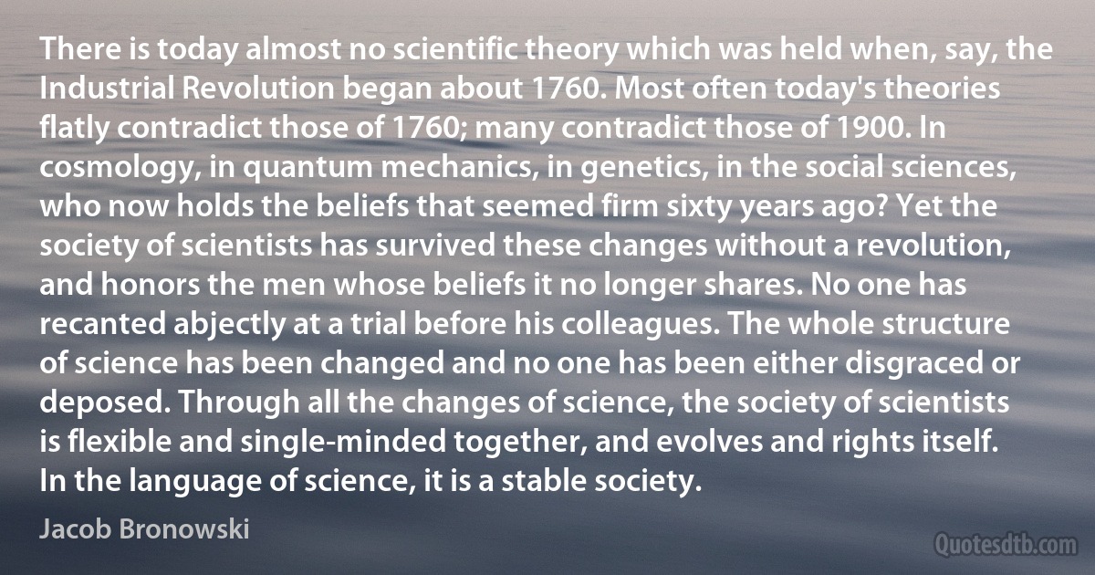 There is today almost no scientific theory which was held when, say, the Industrial Revolution began about 1760. Most often today's theories flatly contradict those of 1760; many contradict those of 1900. In cosmology, in quantum mechanics, in genetics, in the social sciences, who now holds the beliefs that seemed firm sixty years ago? Yet the society of scientists has survived these changes without a revolution, and honors the men whose beliefs it no longer shares. No one has recanted abjectly at a trial before his colleagues. The whole structure of science has been changed and no one has been either disgraced or deposed. Through all the changes of science, the society of scientists is flexible and single-minded together, and evolves and rights itself. In the language of science, it is a stable society. (Jacob Bronowski)