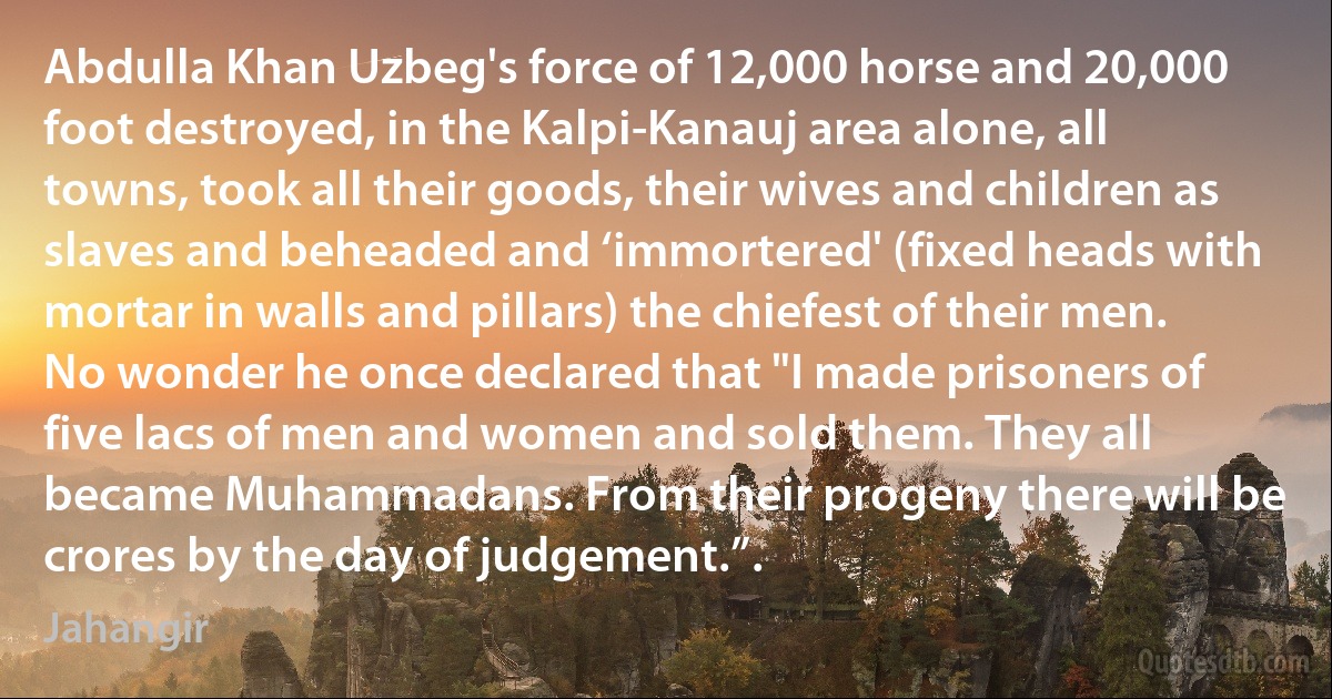 Abdulla Khan Uzbeg's force of 12,000 horse and 20,000 foot destroyed, in the Kalpi-Kanauj area alone, all towns, took all their goods, their wives and children as slaves and beheaded and ‘immortered' (fixed heads with mortar in walls and pillars) the chiefest of their men. No wonder he once declared that "I made prisoners of five lacs of men and women and sold them. They all became Muhammadans. From their progeny there will be crores by the day of judgement.”. (Jahangir)