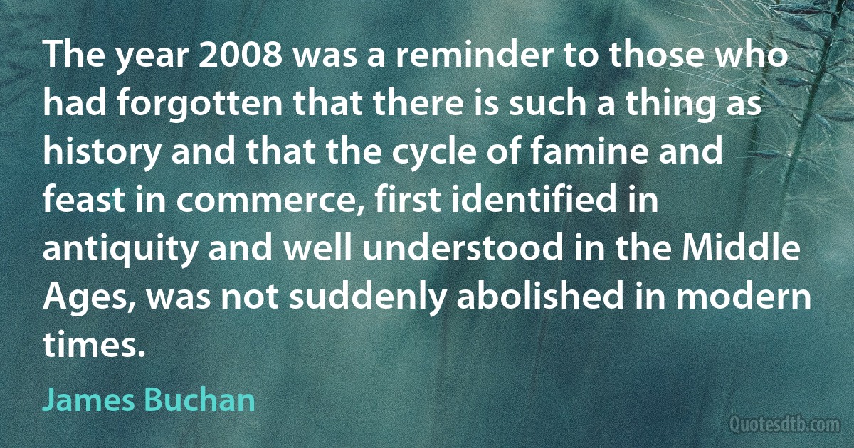 The year 2008 was a reminder to those who had forgotten that there is such a thing as history and that the cycle of famine and feast in commerce, first identified in antiquity and well understood in the Middle Ages, was not suddenly abolished in modern times. (James Buchan)