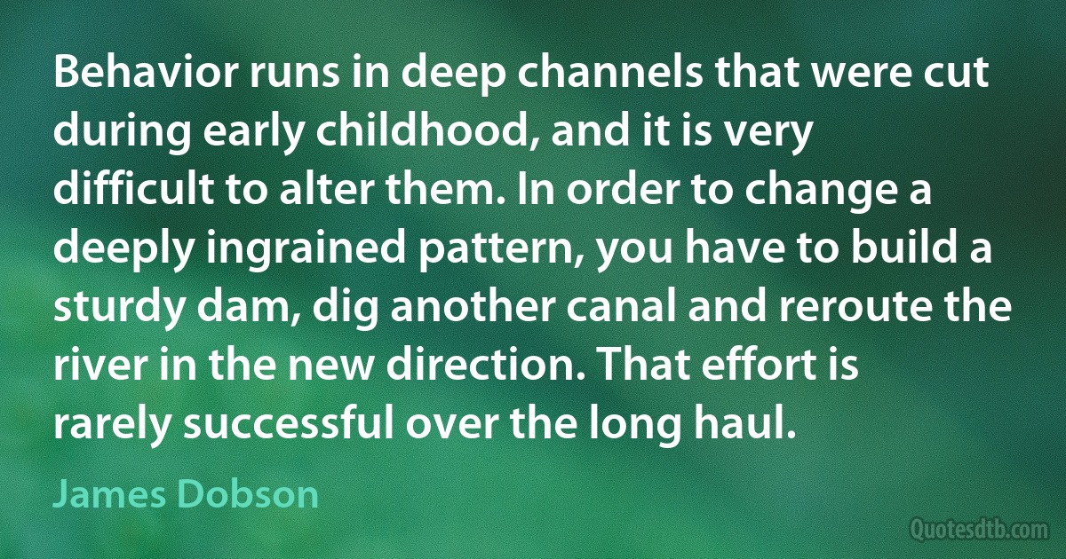 Behavior runs in deep channels that were cut during early childhood, and it is very difficult to alter them. In order to change a deeply ingrained pattern, you have to build a sturdy dam, dig another canal and reroute the river in the new direction. That effort is rarely successful over the long haul. (James Dobson)