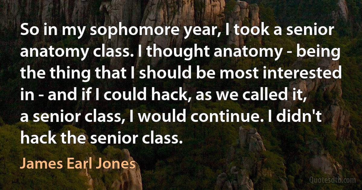 So in my sophomore year, I took a senior anatomy class. I thought anatomy - being the thing that I should be most interested in - and if I could hack, as we called it, a senior class, I would continue. I didn't hack the senior class. (James Earl Jones)