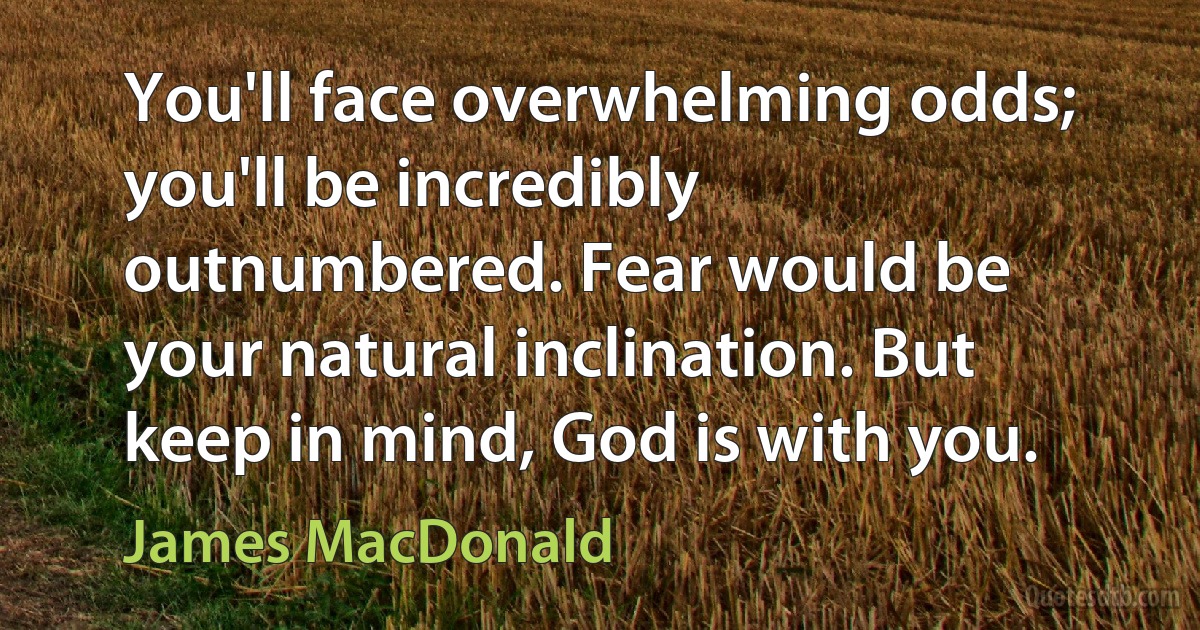 You'll face overwhelming odds; you'll be incredibly outnumbered. Fear would be your natural inclination. But keep in mind, God is with you. (James MacDonald)