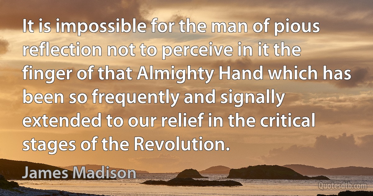 It is impossible for the man of pious reflection not to perceive in it the finger of that Almighty Hand which has been so frequently and signally extended to our relief in the critical stages of the Revolution. (James Madison)