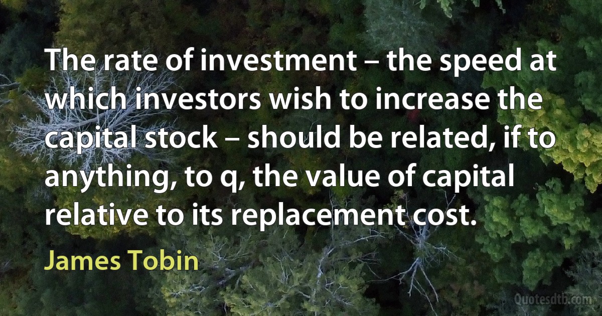 The rate of investment – the speed at which investors wish to increase the capital stock – should be related, if to anything, to q, the value of capital relative to its replacement cost. (James Tobin)