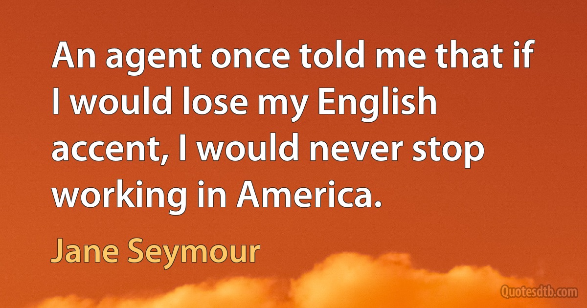 An agent once told me that if I would lose my English accent, I would never stop working in America. (Jane Seymour)