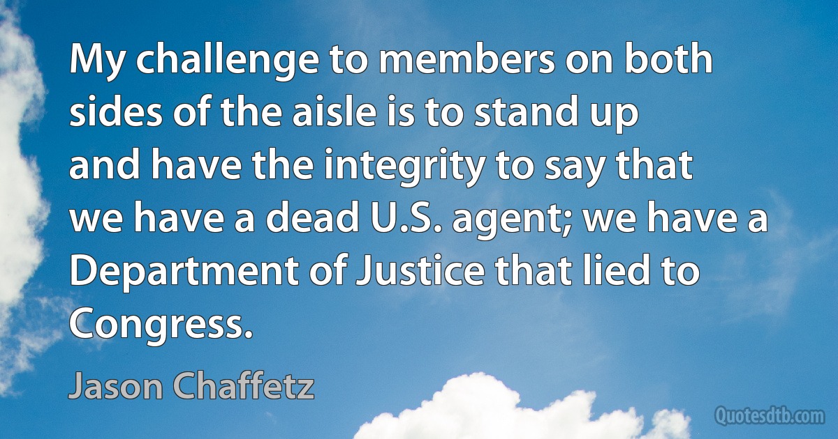 My challenge to members on both sides of the aisle is to stand up and have the integrity to say that we have a dead U.S. agent; we have a Department of Justice that lied to Congress. (Jason Chaffetz)