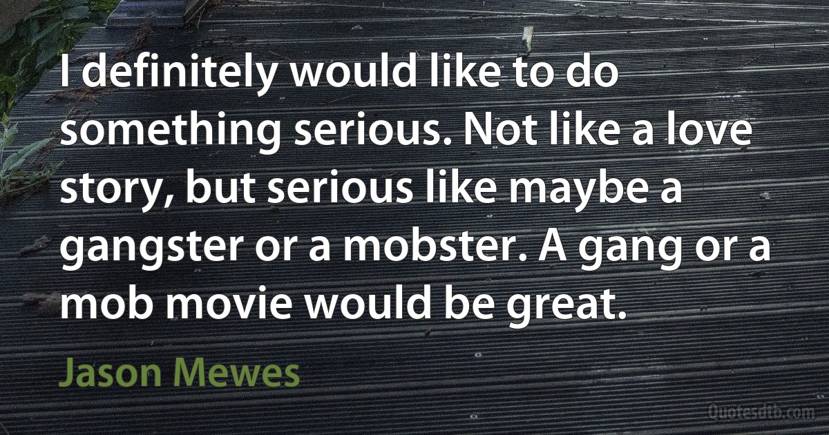 I definitely would like to do something serious. Not like a love story, but serious like maybe a gangster or a mobster. A gang or a mob movie would be great. (Jason Mewes)